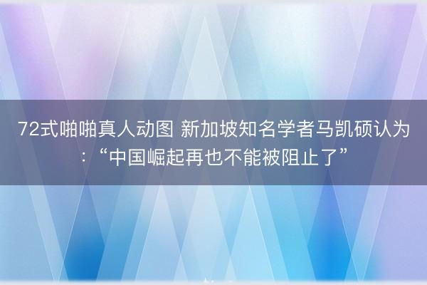 72式啪啪真人动图 新加坡知名学者马凯硕认为:“中国崛起再也不能被阻止了”