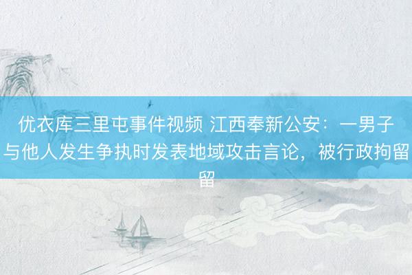 优衣库三里屯事件视频 江西奉新公安：一男子与他人发生争执时发表地域攻击言论，被行政拘留