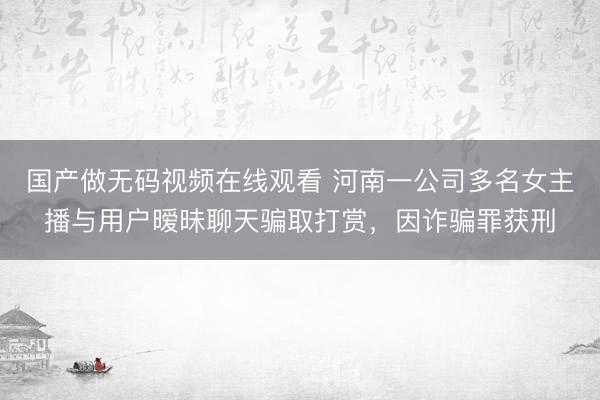 国产做无码视频在线观看 河南一公司多名女主播与用户暧昧聊天骗取打赏，因诈骗罪获刑