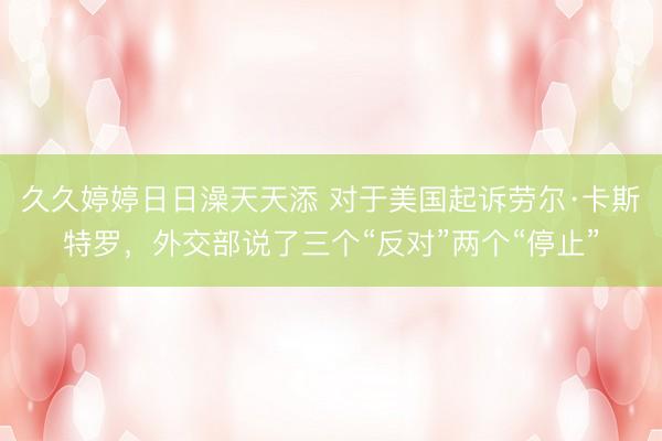 久久婷婷日日澡天天添 对于美国起诉劳尔·卡斯特罗，外交部说了三个“反对”两个“停止”