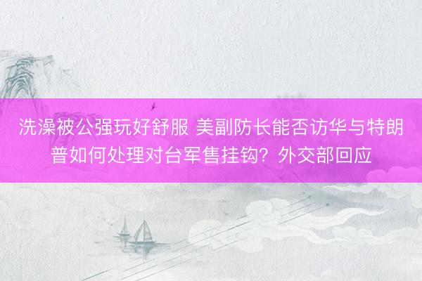洗澡被公强玩好舒服 美副防长能否访华与特朗普如何处理对台军售挂钩？外交部回应