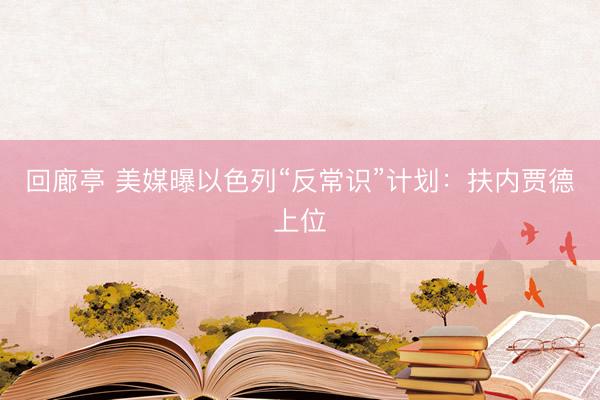 回廊亭 美媒曝以色列“反常识”计划：扶内贾德上位