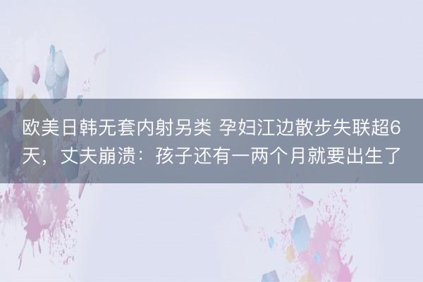 欧美日韩无套内射另类 孕妇江边散步失联超6天，丈夫崩溃：孩子还有一两个月就要出生了