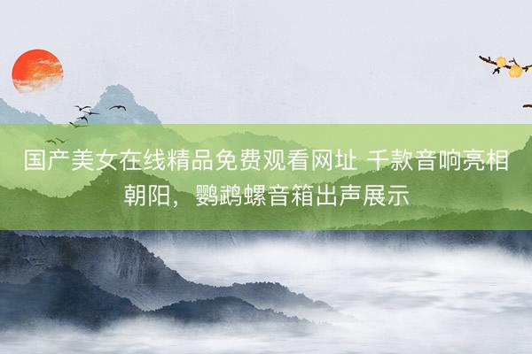 国产美女在线精品免费观看网址 千款音响亮相朝阳，鹦鹉螺音箱出声展示