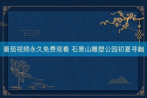 番茄视频永久免费观看 石景山雕塑公园初夏寻幽