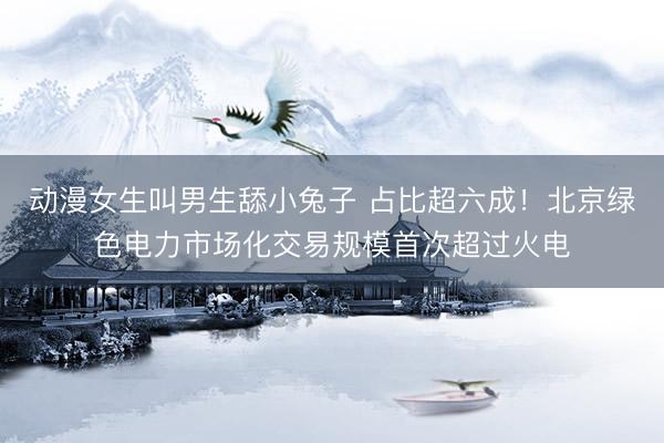 动漫女生叫男生舔小兔子 占比超六成！北京绿色电力市场化交易规模首次超过火电