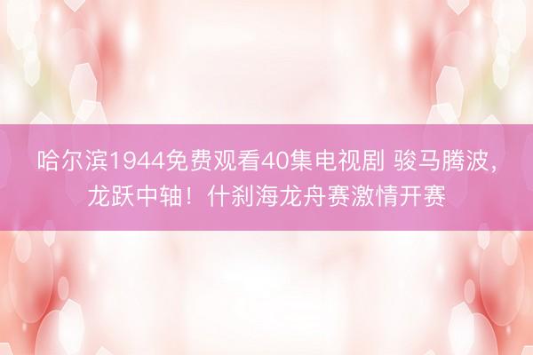 哈尔滨1944免费观看40集电视剧 骏马腾波，龙跃中轴！什刹海龙舟赛激情开赛