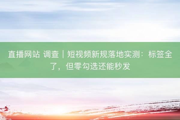 直播网站 调查｜短视频新规落地实测：标签全了，但零勾选还能秒发