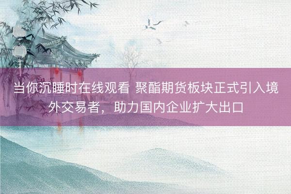 当你沉睡时在线观看 聚酯期货板块正式引入境外交易者，助力国内企业扩大出口
