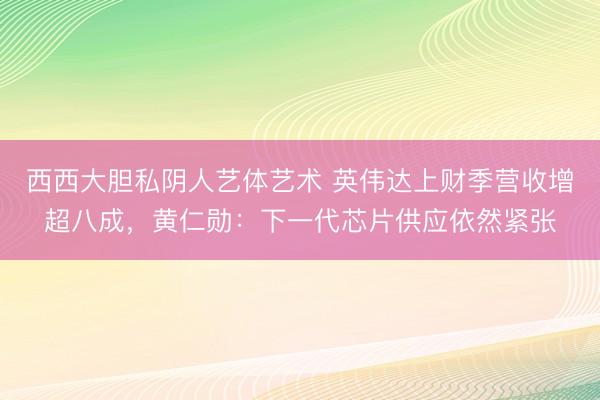 西西大胆私阴人艺体艺术 英伟达上财季营收增超八成，黄仁勋：下一代芯片供应依然紧张