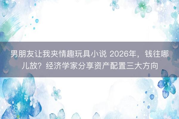 男朋友让我夹情趣玩具小说 2026年，<a href=