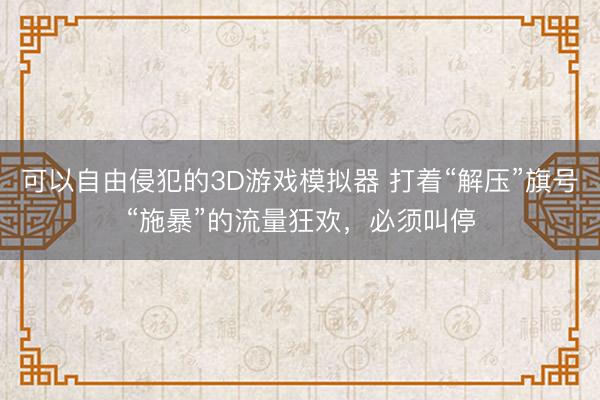 可以自由侵犯的3D游戏模拟器 打着“解压”旗号“施暴”的流量狂欢，必须叫停