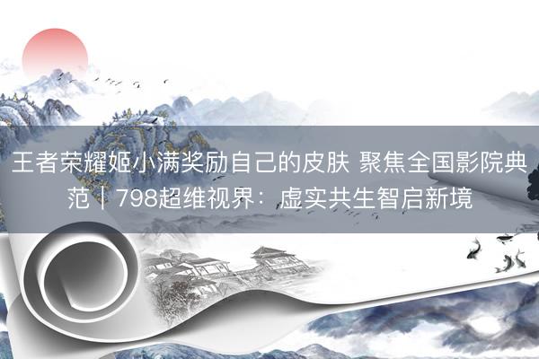 王者荣耀姬小满奖励自己的皮肤 聚焦全国影院典范|798超维视界:虚实共生智启新境