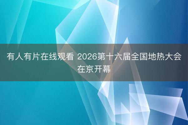 有人有片在线观看 2026第十六届全国地热大会在京开幕