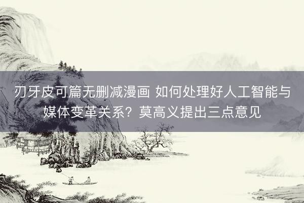 刃牙皮可篇无删减漫画 如何处理好人工智能与媒体变革关系？莫高义提出三点意见