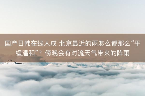 国产日韩在线人成 北京最近的雨怎么都那么“平缓温和”?傍晚会有对流天气带来的阵雨