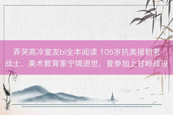 弄哭高冷室友bl全本阅读 105岁抗美援朝老战士、美术教育家宁璘逝世，曾参加上甘岭战役