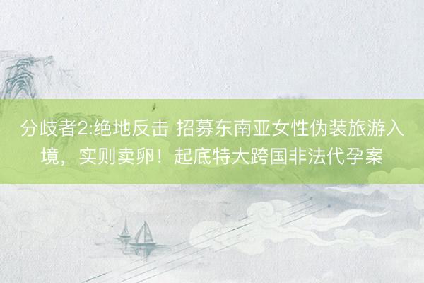 分歧者2:绝地反击 招募东南亚女性伪装旅游入境，实则卖卵！起底特大跨国非法代孕案