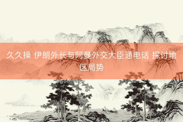 久久操 伊朗外长与阿曼外交大臣通电话 探讨地区局势