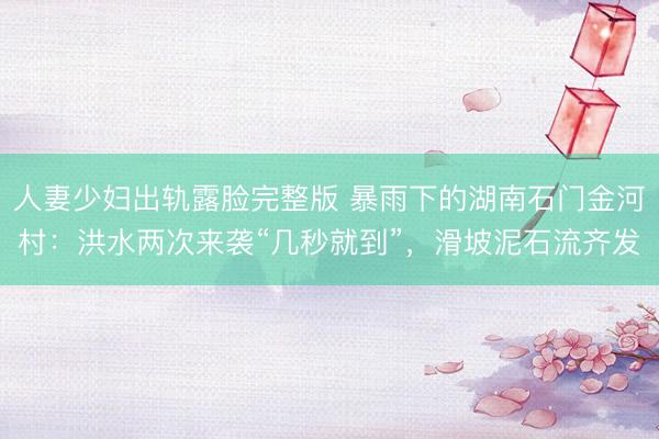 人妻少妇出轨露脸完整版 暴雨下的湖南石门金河村：洪水两次来袭“几秒就到”，滑坡泥石流齐发