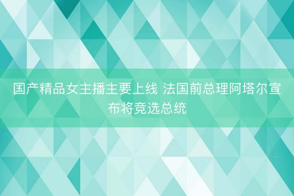 国产精品女主播主要上线 法国前总理阿塔尔宣布将竞选总统