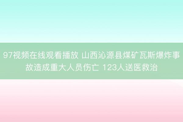 97视频在线观看播放 山西沁源县煤矿瓦斯爆炸事故造成重大人员伤亡 123人送医救治