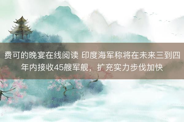 费可的晚宴在线阅读 印度海军称将在未来三到四年内接收45艘军舰，扩充实力步伐加快