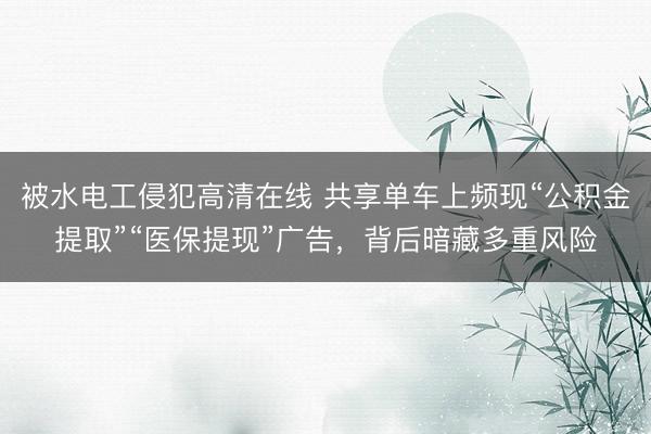被水电工侵犯高清在线 共享单车上频现“公积金提取”“医保提现”广告，背后暗藏多重风险