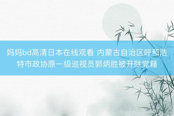 妈妈bd高清日本在线观看 内蒙古自治区呼和浩特市政协原一级巡视员郭炳胜被开除党籍