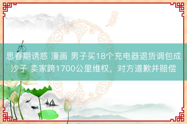 思春期诱惑 漫画 男子买18个充电器退货调包成沙子 卖家跨1700公里维权，对方道歉并赔偿