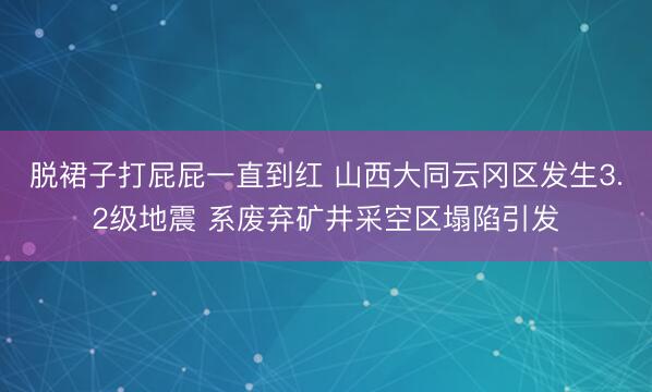 脱裙子打屁屁一直到红 山西大同云冈区发生3.2级地震 系废弃矿井采空区塌陷引发