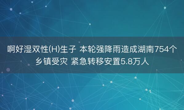 啊好湿双性(H)生子 本轮强降雨造成湖南754个乡镇受灾 紧急转移安置5.8万人