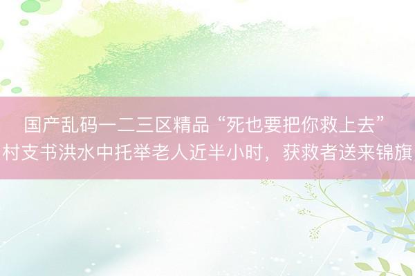 国产乱码一二三区精品 “死也要把你救上去” 村支书洪水中托举老人近半小时，获救者送来锦旗