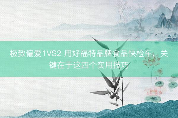 极致偏爱1VS2 用好福特品牌食品快检车，关键在于这四个实用技巧