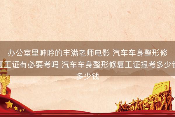 办公室里呻吟的丰满老师电影 汽车车身整形修复工证有必要考吗 汽车车身整形修复工证报考多少钱