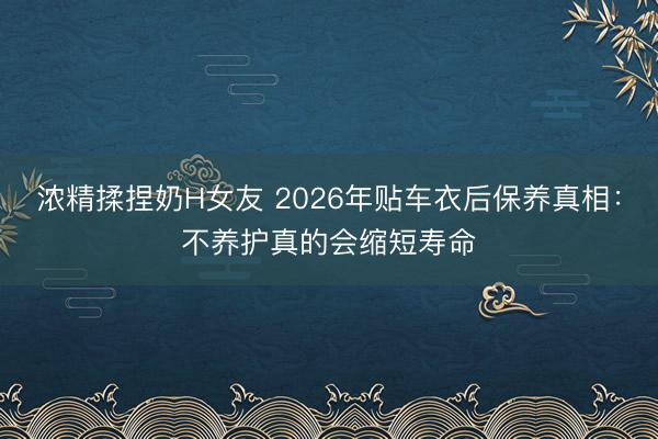 浓精揉捏奶H女友 2026年贴车衣后保养真相：不养护真的会缩短寿命