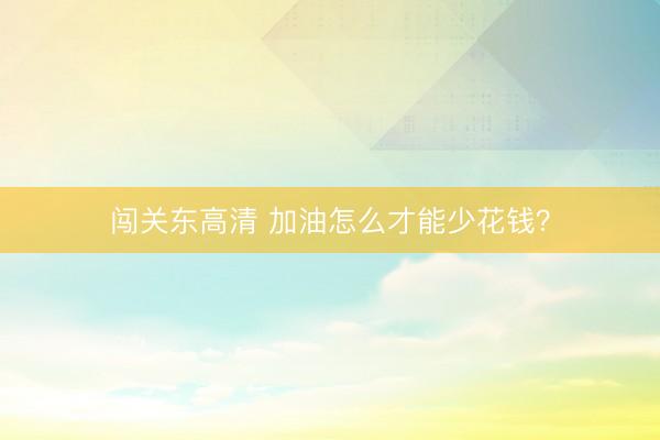 闯关东高清 加油怎么才能少花钱？