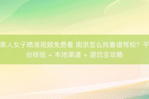 黑人女子喷液视频免费看 南京怎么找靠谱驾校？平台核验 + 本地渠道 + 避坑全攻略