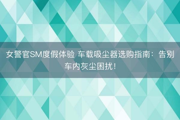女警官SM度假体验 车载吸尘器选购指南：告别车内灰尘困扰！