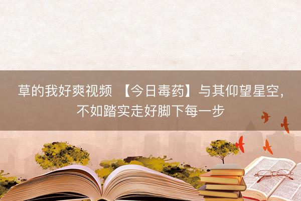 草的我好爽视频 【今日毒药】与其仰望星空，不如踏实走好脚下每一步