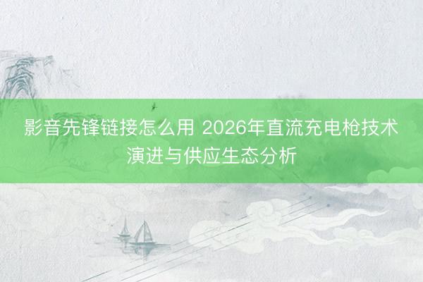 影音先锋链接怎么用 2026年直流充电枪技术演进与供应生态分析