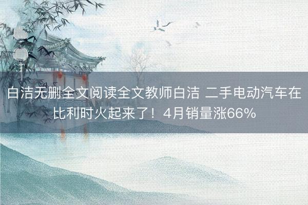 白洁无删全文阅读全文教师白洁 二手电动汽车在比利时火起来了！4月销量涨66%