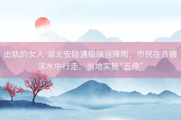 出轨的女人 湖北安陆遇极端强降雨，市民在齐腰深水中行走，当地实施“五停”