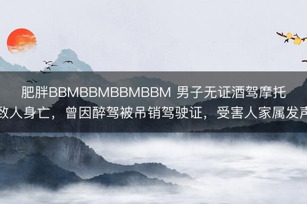 肥胖BBMBBMBBMBBM 男子无证酒驾摩托致人身亡，曾因醉驾被吊销驾驶证，受害人家属发声