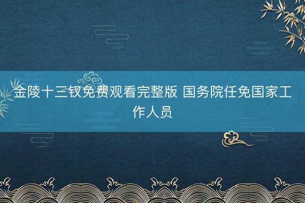 金陵十三钗免费观看完整版 国务院任免国家工作人员
