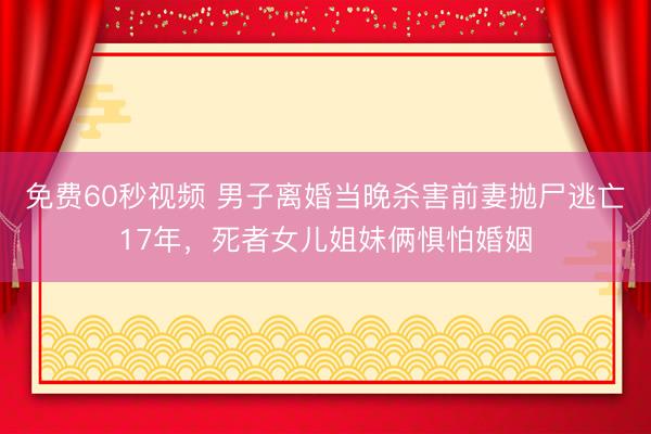 免费60秒视频 男子离婚当晚杀害前妻抛尸逃亡17年，死者女儿姐妹俩惧怕婚姻