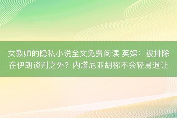 女教师的隐私小说全文免费阅读 英媒：被排除在伊朗谈判之外？内塔尼亚胡称不会轻易退让