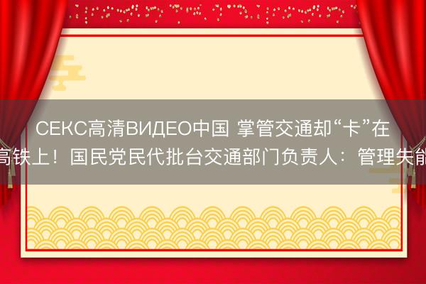 СЕКС高清ВИДЕО中国 掌管交通却“卡”在高铁上！国民党民代批台交通部门负责人：管理失能