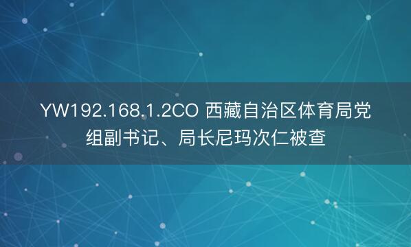YW192.168.1.2CO 西藏自治区体育局党组副书记、局长尼玛次仁被查
