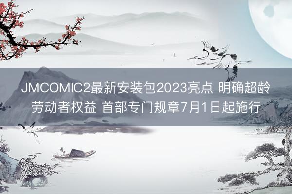 JMCOMIC2最新安装包2023亮点 明确超龄劳动者权益 首部专门规章7月1日起施行